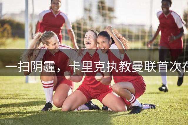 一扫阴霾，卡里克执教曼联首次在英超击败升班马，此前3战1平2负