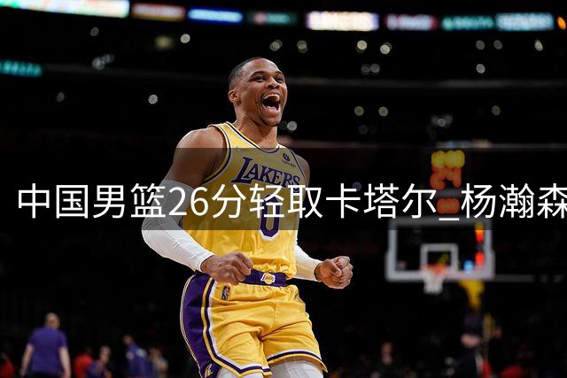 中国男篮26分轻取卡塔尔 杨瀚森闪耀赛场引关注