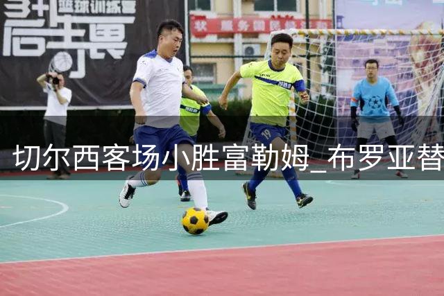 切尔西客场小胜富勒姆 布罗亚替补绝杀定乾坤