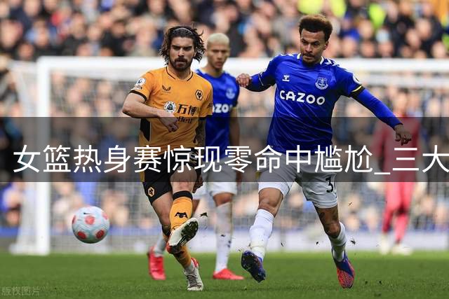 女篮热身赛惊现零命中尴尬 三大主力集体哑火暴露体系隐忧