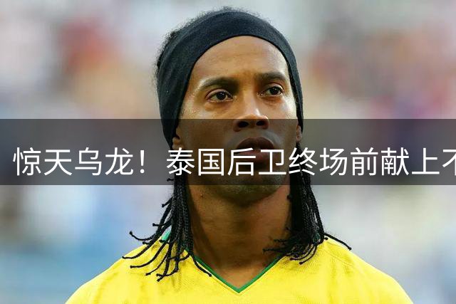 惊天乌龙！泰国后卫终场前献上不可思议的错误进球