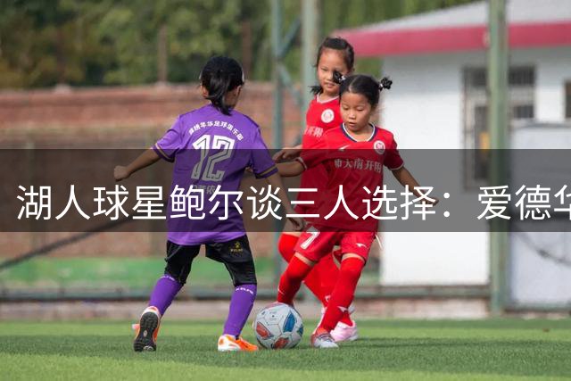湖人球星鲍尔谈三人选择：爱德华兹首发 三球替补 裁莫兰特