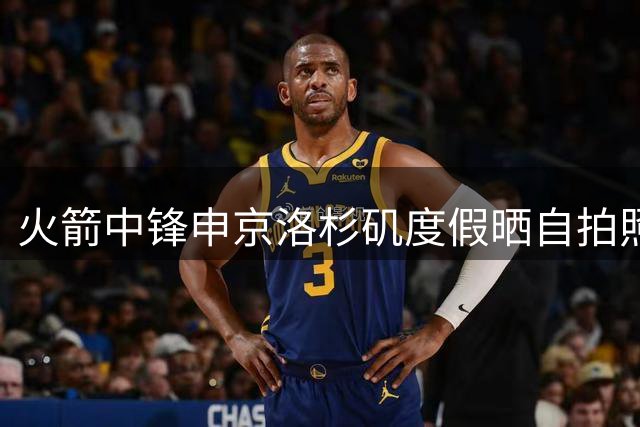 火箭中锋申京洛杉矶度假晒自拍照