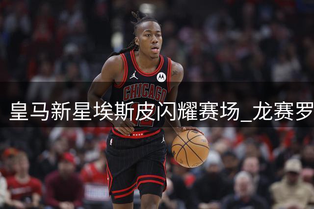 皇马新星埃斯皮闪耀赛场 龙赛罗盛赞其关键表现