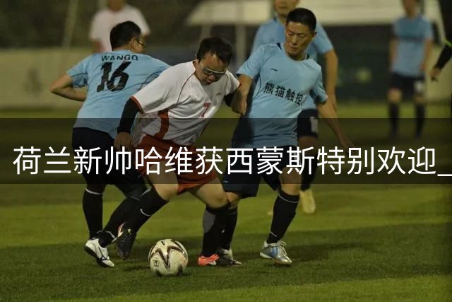 荷兰新帅哈维获西蒙斯特别欢迎 球员自曝取名由来