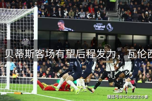 贝蒂斯客场有望后程发力，瓦伦西亚主场防守存隐患