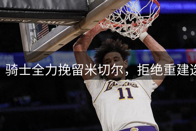 骑士全力挽留米切尔，拒绝重建选择